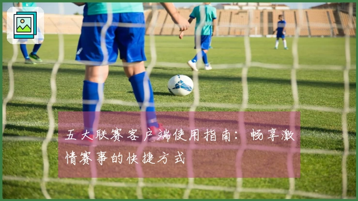 五大联赛客户端使用指南：畅享激情赛事的快捷方式